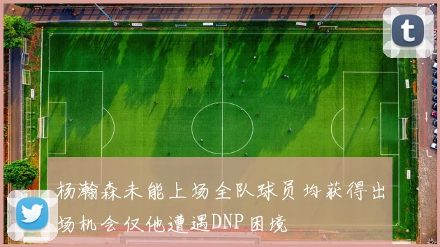 杨瀚森未能上场全队球员均获得出场机会仅他遭遇DNP困境