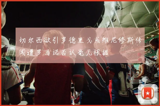 切尔西欲引罗德里戈或维尼修斯传闻遭罗马诺否认毫无根据