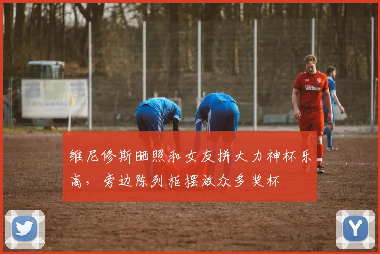 维尼修斯晒照和女友拼大力神杯乐高，旁边陈列柜摆放众多奖杯