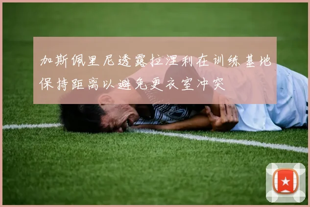 加斯佩里尼透露拉涅利在训练基地保持距离以避免更衣室冲突