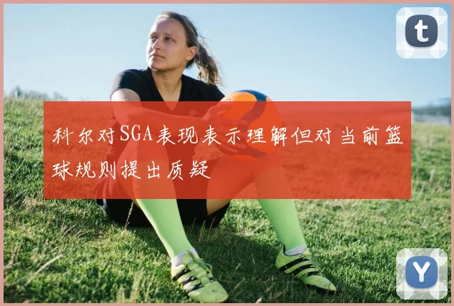 科尔对SGA表现表示理解但对当前篮球规则提出质疑