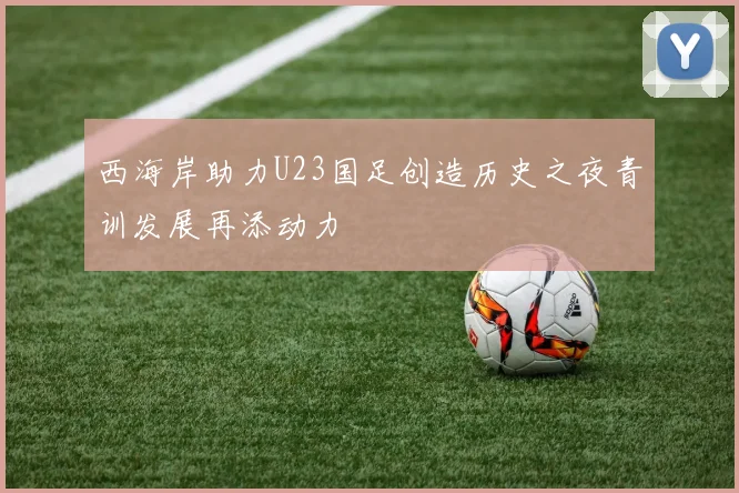 西海岸助力U23国足创造历史之夜青训发展再添动力