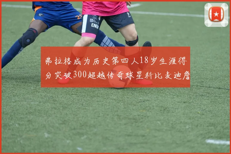 弗拉格成为历史第四人18岁生涯得分突破300超越传奇球星科比麦迪詹姆斯