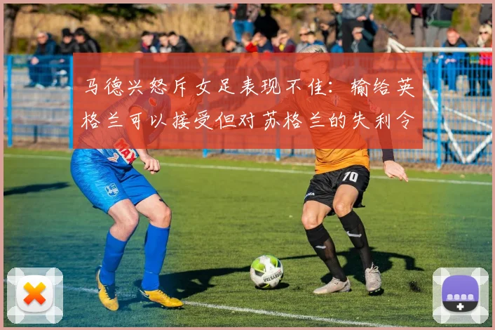 马德兴怒斥女足表现不佳：输给英格兰可以接受但对苏格兰的失利令人失望