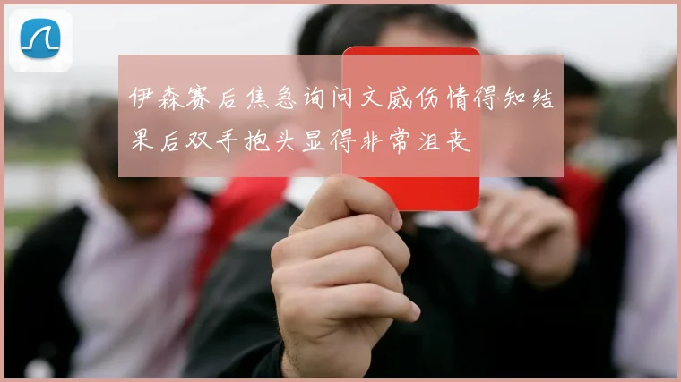 伊森赛后焦急询问文威伤情得知结果后双手抱头显得非常沮丧