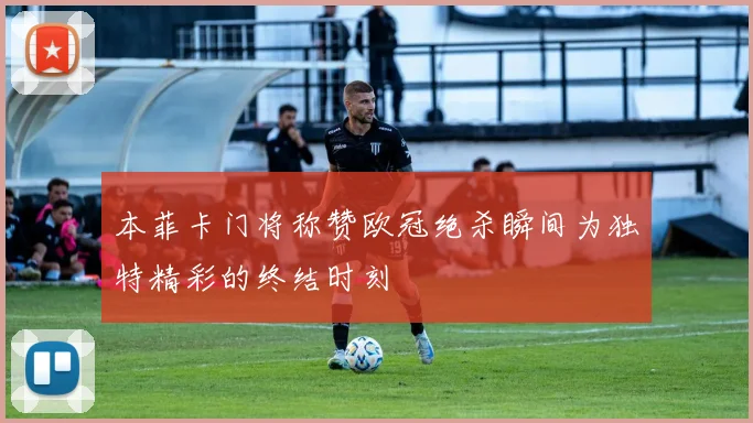 本菲卡门将称赞欧冠绝杀瞬间为独特精彩的终结时刻