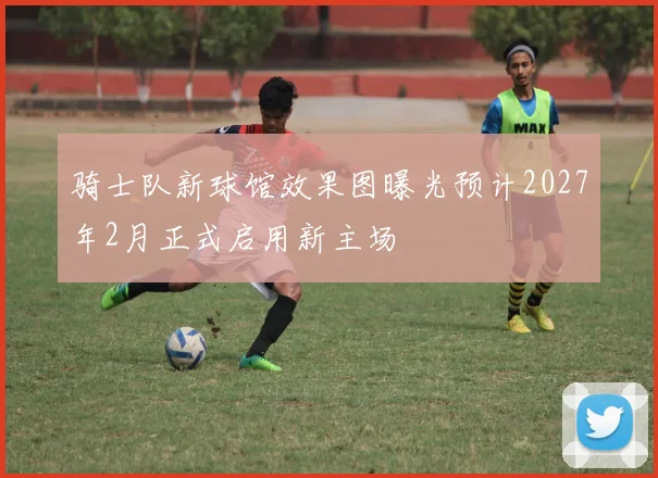 骑士队新球馆效果图曝光预计2027年2月正式启用新主场