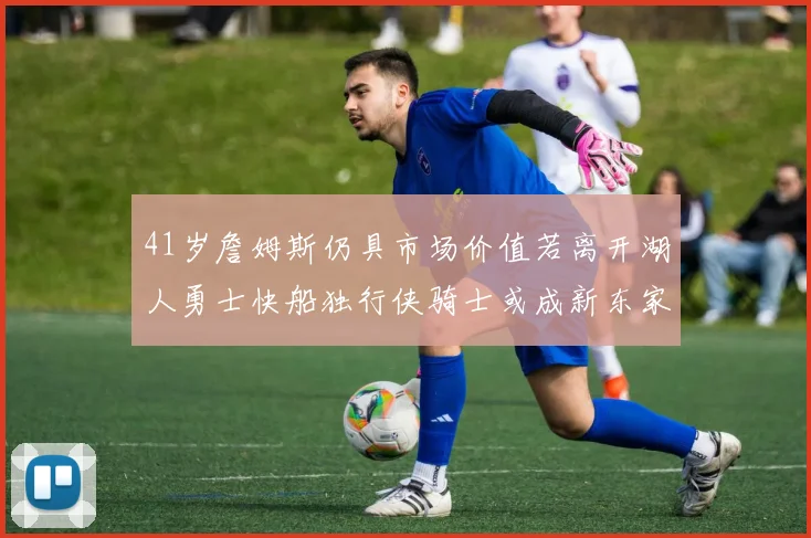 41岁詹姆斯仍具市场价值若离开湖人勇士快船独行侠骑士或成新东家