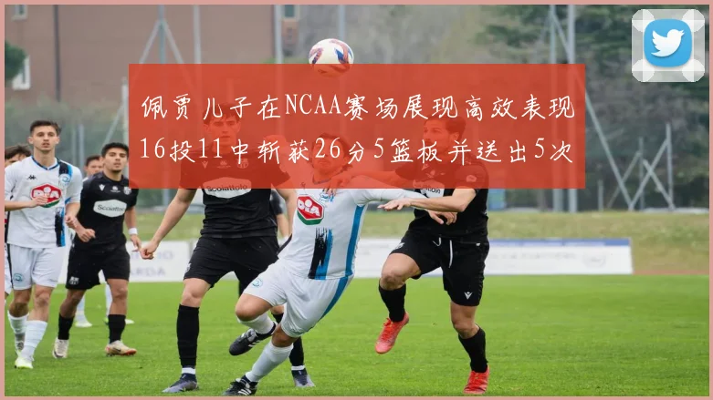 佩贾儿子在NCAA赛场展现高效表现16投11中斩获26分5篮板并送出5次失误