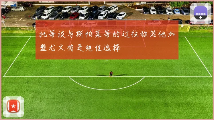 托蒂谈与斯帕莱蒂的过往称若他加盟尤文将是绝佳选择