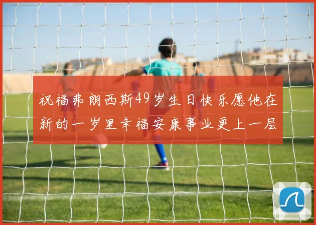 祝福弗朗西斯49岁生日快乐愿他在新的一岁里幸福安康事业更上一层楼